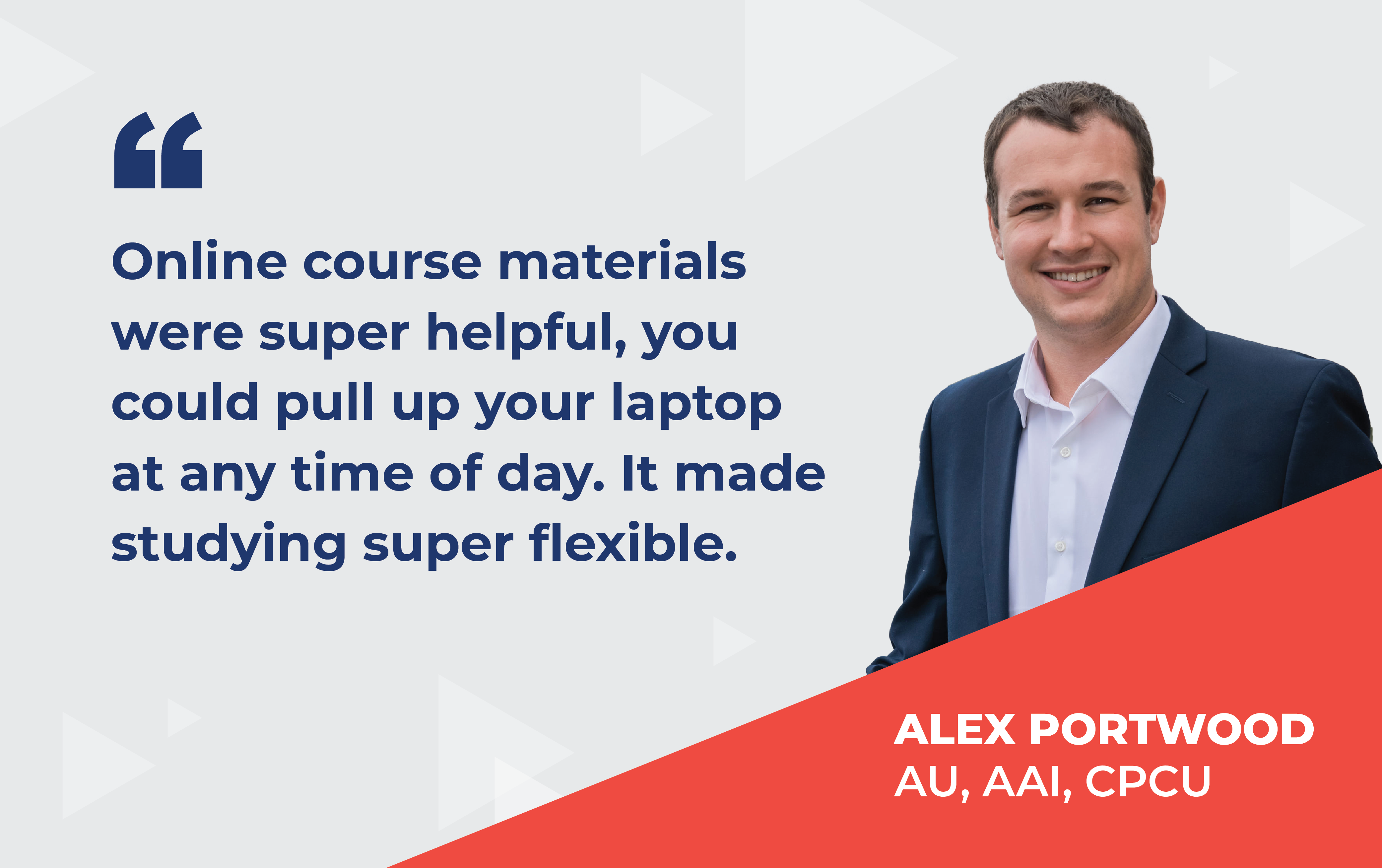Quote from Alex Portwood that reads “Online course materials were super helpful, you could pull up your laptop at any time of day. It made studying super flexible.”